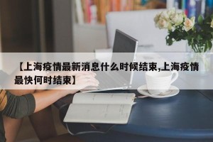 【上海疫情最新消息什么时候结束,上海疫情最快何时结束】