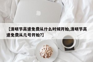 【清明节高速免费从什么时候开始,清明节高速免费从几号开始?】