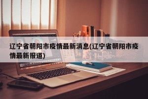 辽宁省朝阳市疫情最新消息(辽宁省朝阳市疫情最新报道)