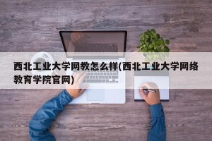 西北工业大学网教怎么样(西北工业大学网络教育学院官网)