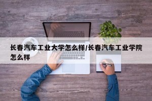 长春汽车工业大学怎么样/长春汽车工业学院怎么样