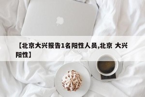 【北京大兴报告1名阳性人员,北京 大兴 阳性】