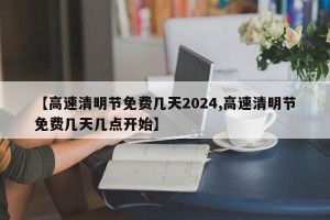 【高速清明节免费几天2024,高速清明节免费几天几点开始】