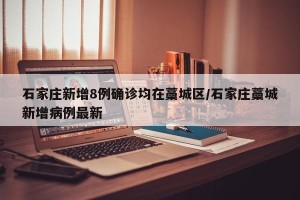 石家庄新增8例确诊均在藁城区/石家庄藁城新增病例最新
