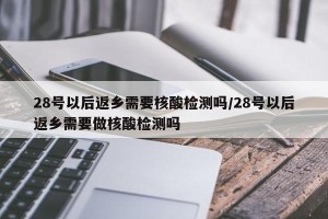 28号以后返乡需要核酸检测吗/28号以后返乡需要做核酸检测吗