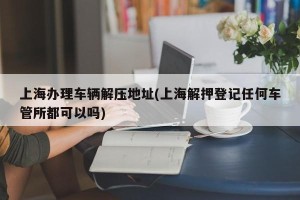 上海办理车辆解压地址(上海解押登记任何车管所都可以吗)