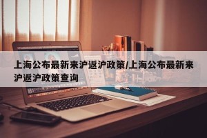 上海公布最新来沪返沪政策/上海公布最新来沪返沪政策查询
