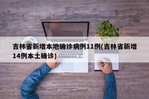 吉林省新增本地确诊病例11例(吉林省新增14例本土确诊)