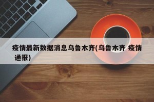疫情最新数据消息乌鲁木齐(乌鲁木齐 疫情 通报)