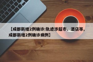 【成都新增2例确诊:轨迹涉超市、酒店等,成都新增2例确诊病例】