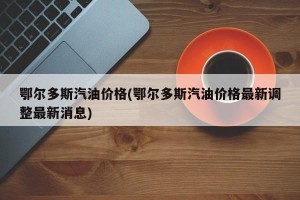 鄂尔多斯汽油价格(鄂尔多斯汽油价格最新调整最新消息)