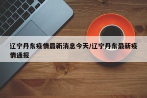 辽宁丹东疫情最新消息今天/辽宁丹东最新疫情通报