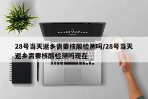 28号当天返乡需要核酸检测吗/28号当天返乡需要核酸检测吗现在