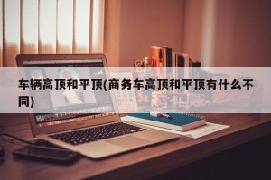 车辆高顶和平顶(商务车高顶和平顶有什么不同)