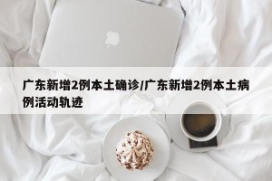 广东新增2例本土确诊/广东新增2例本土病例活动轨迹
