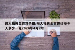 周大福黄金首饰价格/周大福黄金首饰价格今天多少一克2024年4月2号