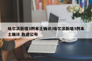 哈尔滨新增3例本土确诊/哈尔滨新增3例本土确诊 轨迹公布
