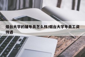 烟台大学的辅导员怎么样/烟台大学导员工资待遇
