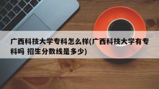广西科技大学专科怎么样(广西科技大学有专科吗 招生分数线是多少)