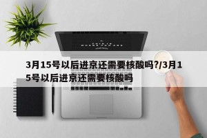 3月15号以后进京还需要核酸吗?/3月15号以后进京还需要核酸吗