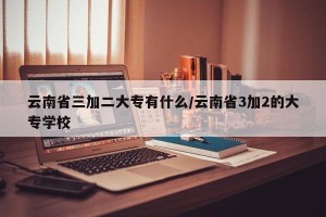 云南省三加二大专有什么/云南省3加2的大专学校