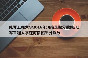 陆军工程大学2016年河南录取分数线/陆军工程大学在河南招生分数线