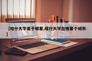 【喀什大学属于哪里,喀什大学在哪里个城市】