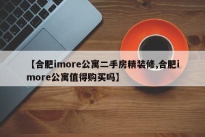 【合肥imore公寓二手房精装修,合肥imore公寓值得购买吗】