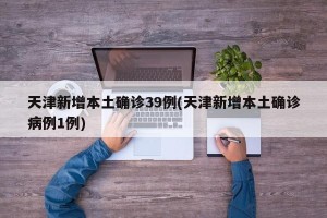 天津新增本土确诊39例(天津新增本土确诊病例1例)
