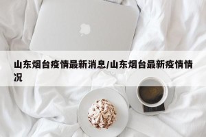 山东烟台疫情最新消息/山东烟台最新疫情情况