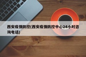 西安疫情防控(西安疫情防控中心24小时咨询电话)