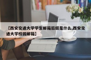 【西安交通大学学生邮箱后缀是什么,西安交通大学校园邮箱】