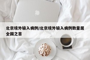 北京境外输入病例/北京境外输入病例数量居全国之首