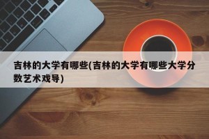 吉林的大学有哪些(吉林的大学有哪些大学分数艺术戏导)
