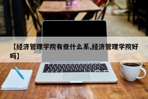 【经济管理学院有些什么系,经济管理学院好吗】 【经济管理学院有些什么系,经济管理学院好吗】