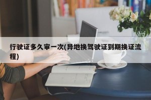 行驶证多久审一次(异地换驾驶证到期换证流程)