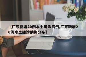 【广东新增20例本土确诊病例,广东新增20例本土确诊病例分布】