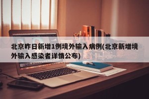 北京昨日新增1例境外输入病例(北京新增境外输入感染者详情公布)