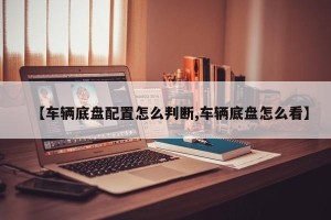 【车辆底盘配置怎么判断,车辆底盘怎么看】