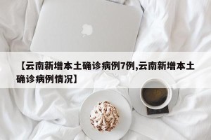【云南新增本土确诊病例7例,云南新增本土确诊病例情况】
