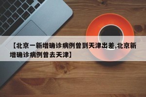【北京一新增确诊病例曾到天津出差,北京新增确诊病例曾去天津】
