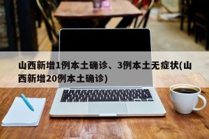 山西新增1例本土确诊、3例本土无症状(山西新增20例本土确诊)