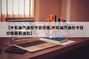 【中石油汽油价今日价格,中石油汽油价今日价格最新油价】