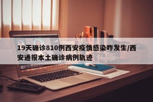 19天确诊810例西安疫情感染咋发生/西安通报本土确诊病例轨迹