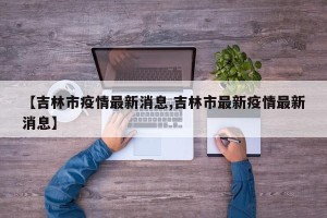 【吉林市疫情最新消息,吉林市最新疫情最新消息】