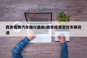 西安疫情汽车限行最新/西安疫情管控车辆交通