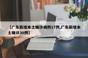【广东新增本土确诊病例17例,广东新增本土确诊30例】