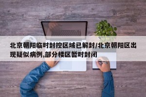 北京朝阳临时封控区域已解封/北京朝阳区出现疑似病例,部分楼区暂时封闭