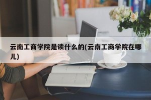云南工商学院是读什么的(云南工商学院在哪儿)