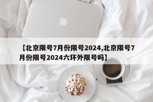 【北京限号7月份限号2024,北京限号7月份限号2024六环外限号吗】